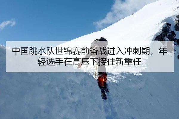 中国跳水队世锦赛前备战进入冲刺期，年轻选手在高压下接住新重任